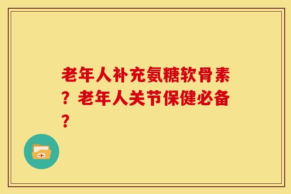 老年人补充氨糖软骨素？老年人关节保健必备？
