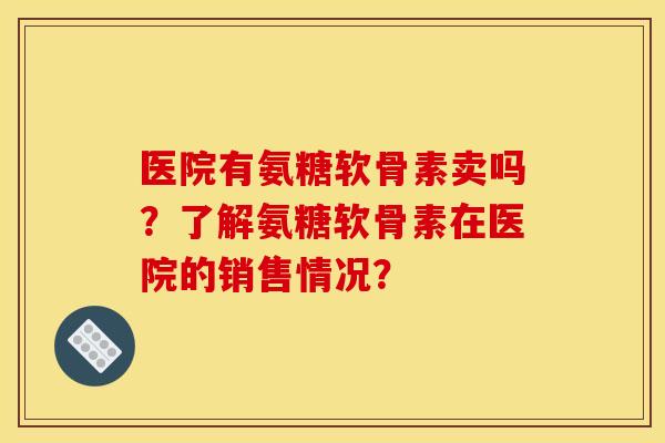医院有氨糖软骨素卖吗？了解氨糖软骨素在医院的销售情况？