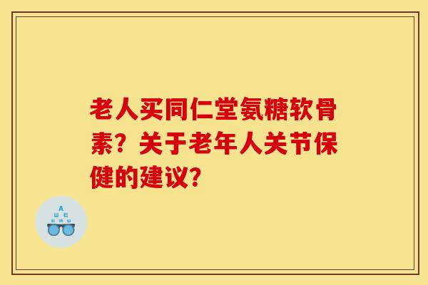 老人买同仁堂氨糖软骨素?关于老年人关节保健的建议? 老人买同仁堂氨糖软骨素?关于老年人关节保健的建议?