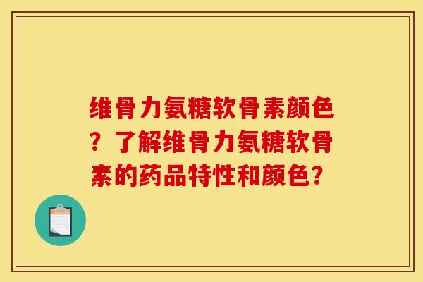 维骨力氨糖软骨素颜色？了解维骨力氨糖软骨素的药品特性和颜色？