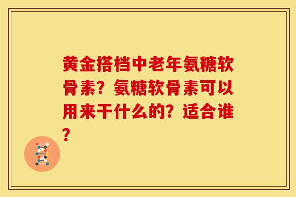 黄金搭档中老年氨糖软骨素？氨糖软骨素可以用来干什么的？适合谁？