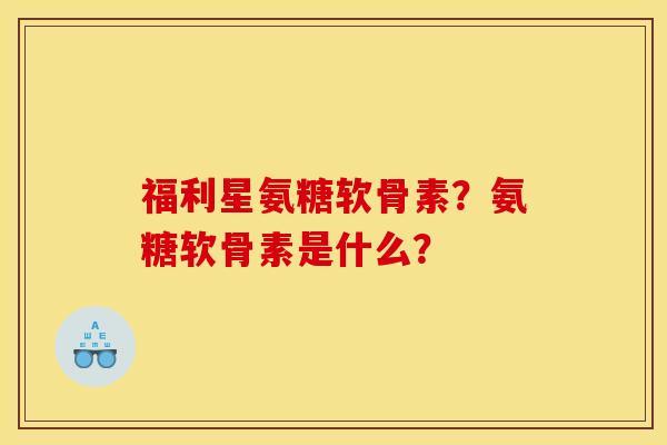 福利星氨糖软骨素？氨糖软骨素是什么？