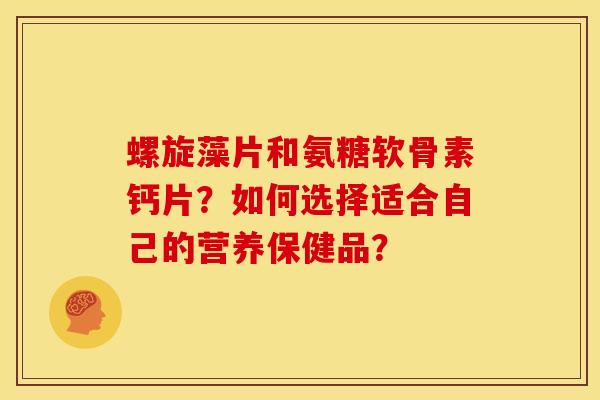 螺旋藻片和氨糖软骨素钙片？如何选择适合自己的营养保健品？