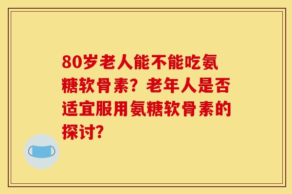 80岁老人能不能吃氨糖软骨素？老年人是否适宜服用氨糖软骨素的探讨？
