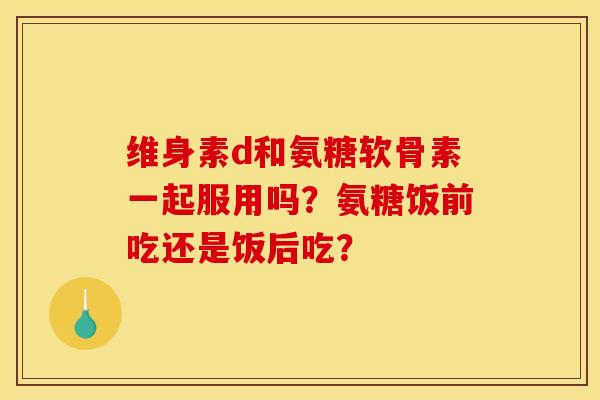 维身素d和氨糖软骨素一起服用吗？氨糖饭前吃还是饭后吃？
