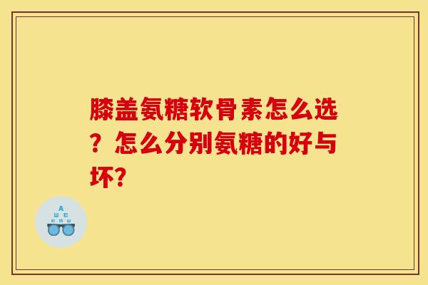膝盖氨糖软骨素怎么选？怎么分别氨糖的好与坏？