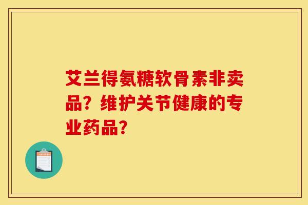艾兰得氨糖软骨素非卖品？维护关节健康的专业药品？