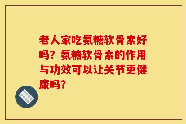 老人家吃氨糖软骨素好吗？氨糖软骨素的作用与功效可以让关节更健康吗？