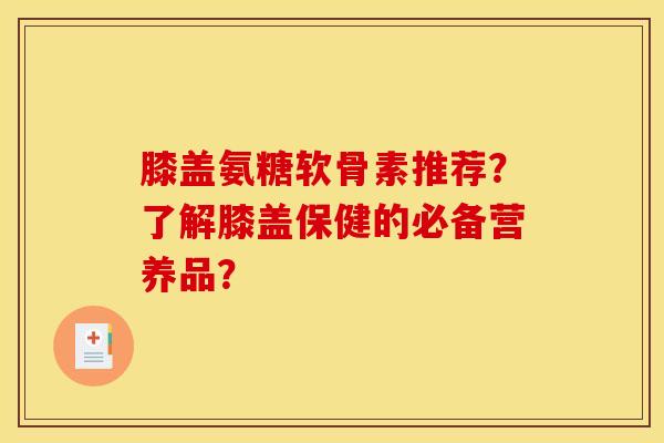 膝盖氨糖软骨素推荐？了解膝盖保健的必备营养品？