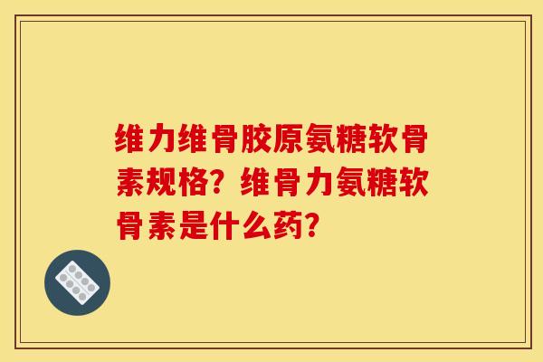 维力维骨胶原氨糖软骨素规格？维骨力氨糖软骨素是什么药？