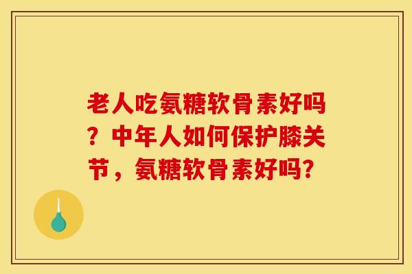 老人吃氨糖软骨素好吗？中年人如何保护膝关节，氨糖软骨素好吗？