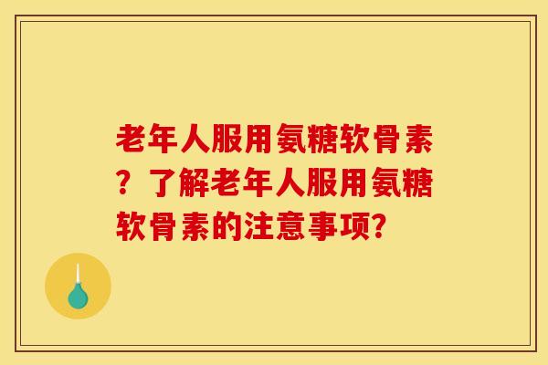 老年人服用氨糖软骨素?了解老年人服用氨糖软骨素的注意事项? 老年人服用氨糖软骨素?了解老年人服用氨糖软骨素的注意事项?