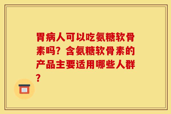 胃人可以吃氨糖软骨素吗?含氨糖软骨素的产品主要适用哪些人群? 胃人可以吃氨糖软骨素吗?含氨糖软骨素的产品主要适用哪些人群?