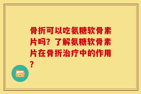 骨折可以吃氨糖软骨素片吗？了解氨糖软骨素片在骨折治疗中的作用？