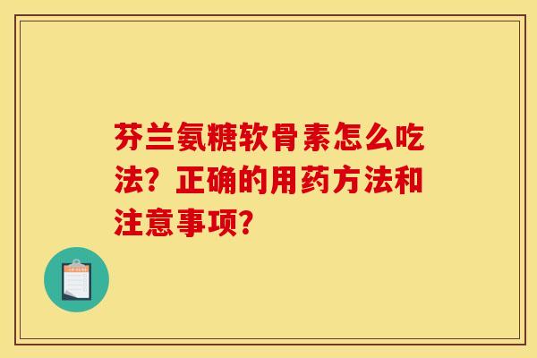 芬兰氨糖软骨素怎么吃法？正确的用药方法和注意事项？