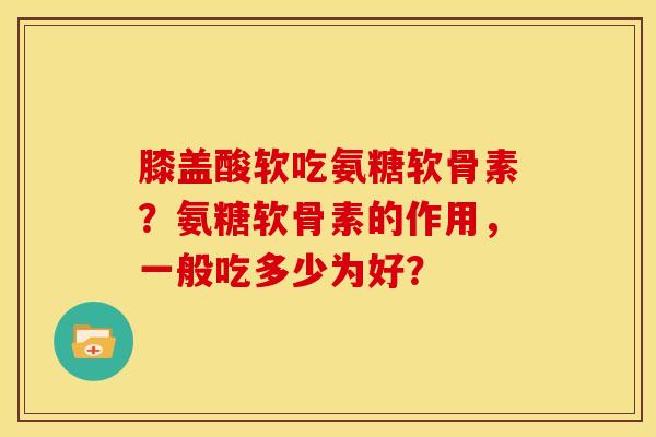 膝盖酸软吃氨糖软骨素？氨糖软骨素的作用，一般吃多少为好？