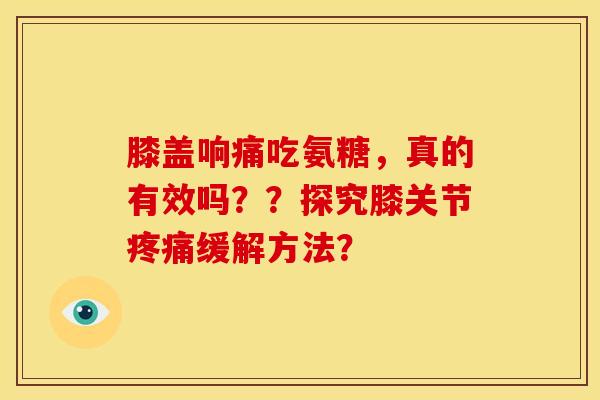 膝盖响痛吃氨糖，真的有效吗？？探究膝关节疼痛缓解方法？