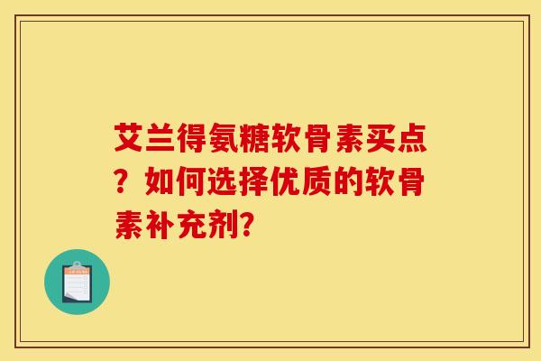 艾兰得氨糖软骨素买点？如何选择优质的软骨素补充剂？
