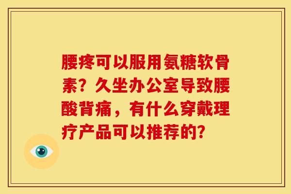 腰疼可以服用氨糖软骨素？久坐办公室导致腰酸背痛，有什么穿戴理疗产品可以推荐的？