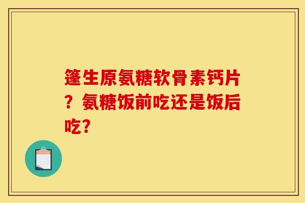 篷生原氨糖软骨素钙片?氨糖饭前吃还是饭后吃? 篷生原氨糖软骨素钙片?氨糖饭前吃还是饭后吃?