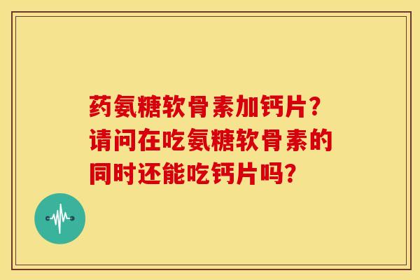 药氨糖软骨素加钙片？请问在吃氨糖软骨素的同时还能吃钙片吗？