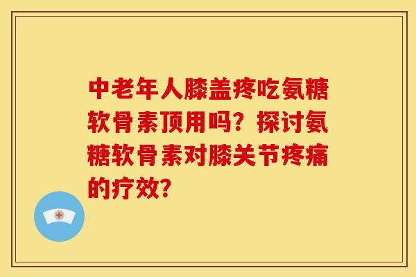 中老年人膝盖疼吃氨糖软骨素顶用吗？探讨氨糖软骨素对膝关节疼痛的疗效？