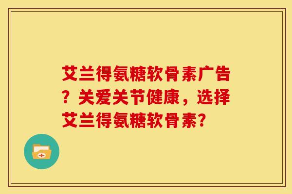 艾兰得氨糖软骨素广告？关爱关节健康，选择艾兰得氨糖软骨素？
