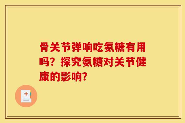 骨关节弹响吃氨糖有用吗？探究氨糖对关节健康的影响？