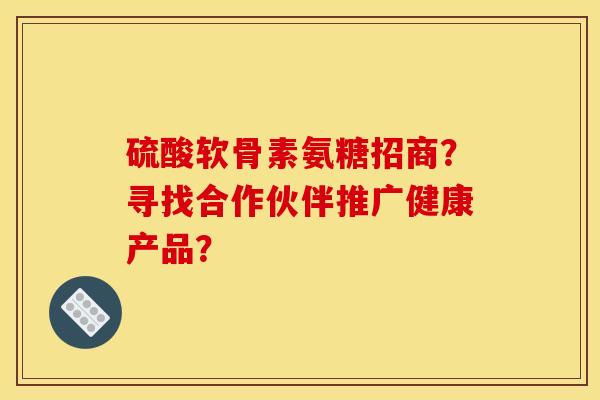 硫酸软骨素氨糖招商？寻找合作伙伴推广健康产品？