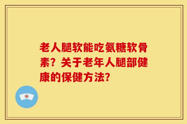 老人腿软能吃氨糖软骨素？关于老年人腿部健康的保健方法？