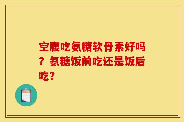 空腹吃氨糖软骨素好吗?氨糖饭前吃还是饭后吃? 空腹吃氨糖软骨素好吗?氨糖饭前吃还是饭后吃?