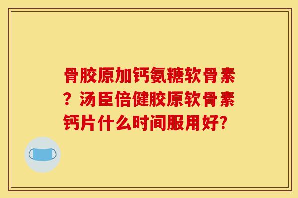 骨胶原加钙氨糖软骨素？汤臣倍健胶原软骨素钙片什么时间服用好？