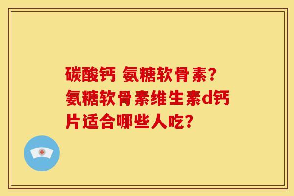 碳酸钙 氨糖软骨素?氨糖软骨素维生素d钙片适合哪些人吃? 碳酸钙 氨糖软骨素?氨糖软骨素维生素d钙片适合哪些人吃?