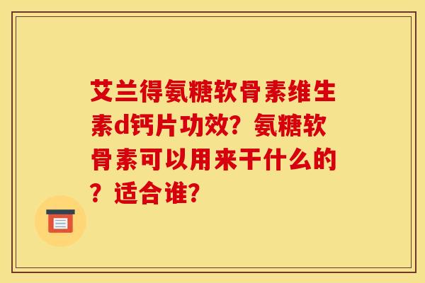 艾兰得氨糖软骨素维生素d钙片功效？氨糖软骨素可以用来干什么的？适合谁？