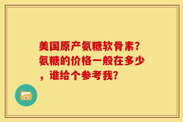 美国原产氨糖软骨素?氨糖的价格一般在多少,谁给个参考我? 美国原产氨糖软骨素?氨糖的价格一般在多少,谁给个参考我?