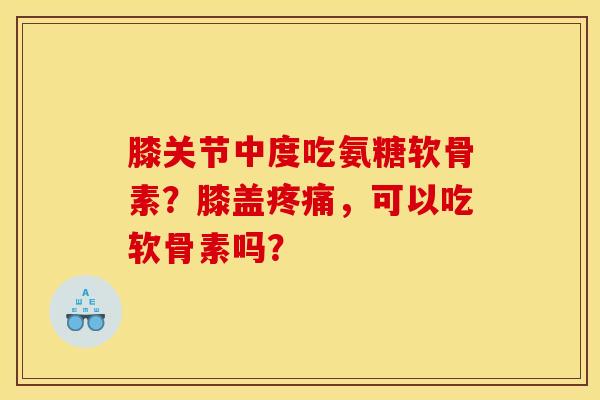 膝关节中度吃氨糖软骨素？膝盖疼痛，可以吃软骨素吗？