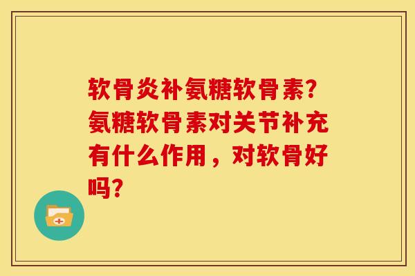 软骨炎补氨糖软骨素？氨糖软骨素对关节补充有什么作用，对软骨好吗？