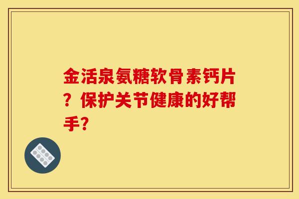 金活泉氨糖软骨素钙片?保护关节健康的好帮手? 金活泉氨糖软骨素钙片?保护关节健康的好帮手?