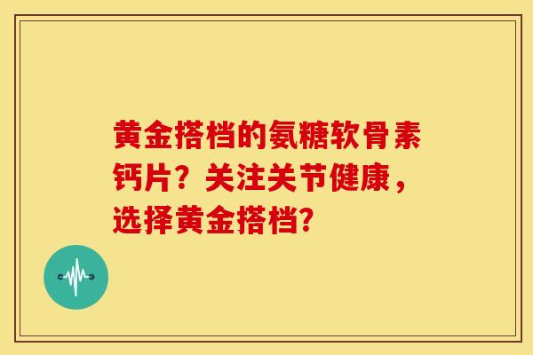 黄金搭档的氨糖软骨素钙片？关注关节健康，选择黄金搭档？