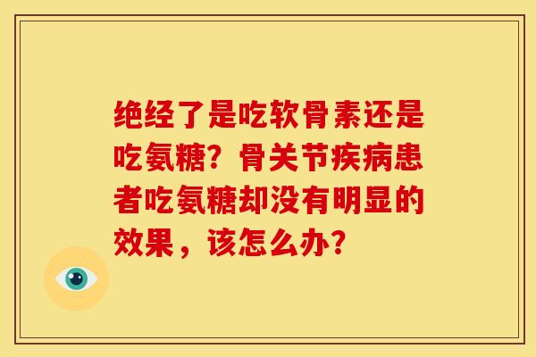 绝经了是吃软骨素还是吃氨糖？骨关节疾病患者吃氨糖却没有明显的效果，该怎么办？