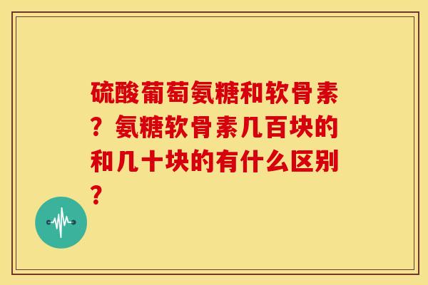 硫酸葡萄氨糖和软骨素？氨糖软骨素几百块的和几十块的有什么区别？