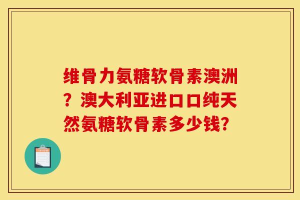 维骨力氨糖软骨素澳洲？澳大利亚进口口纯天然氨糖软骨素多少钱？