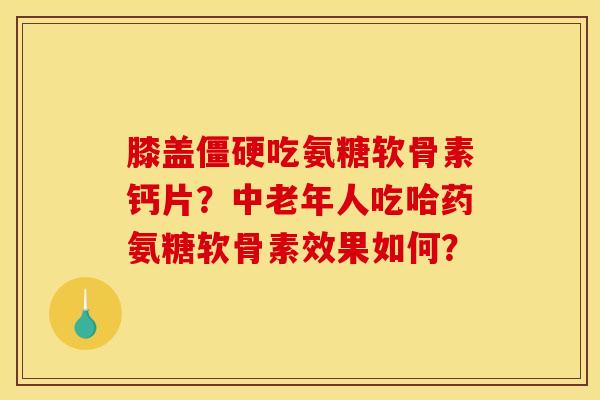 膝盖僵硬吃氨糖软骨素钙片？中老年人吃哈药氨糖软骨素效果如何？