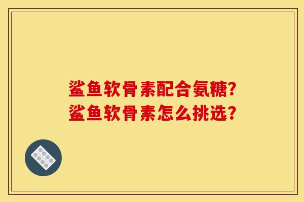 鲨鱼软骨素配合氨糖？鲨鱼软骨素怎么挑选？