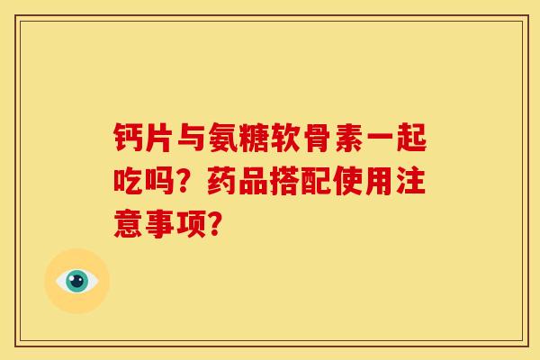 钙片与氨糖软骨素一起吃吗？药品搭配使用注意事项？