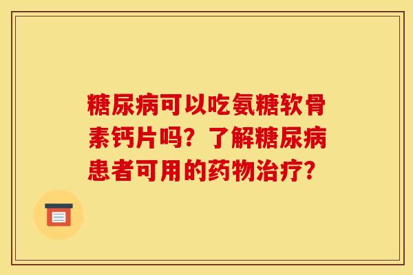 糖尿病可以吃氨糖软骨素钙片吗？了解糖尿病患者可用的药物治疗？