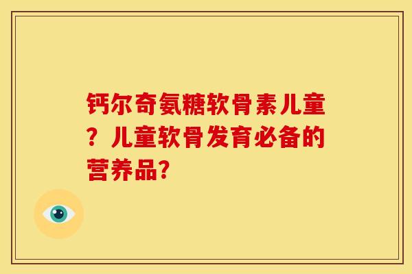 钙尔奇氨糖软骨素儿童？儿童软骨发育必备的营养品？