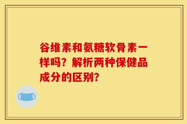 谷维素和氨糖软骨素一样吗?解析两种保健品成分的区别? 谷维素和氨糖软骨素一样吗?解析两种保健品成分的区别?