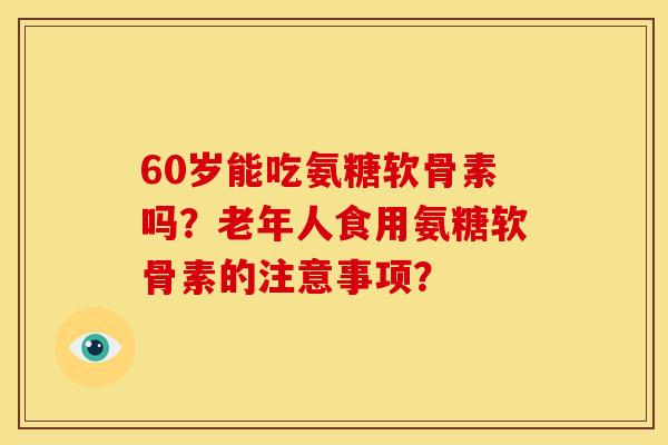 60岁能吃氨糖软骨素吗？老年人食用氨糖软骨素的注意事项？