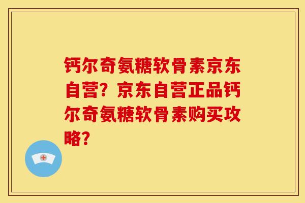 钙尔奇氨糖软骨素京东自营？京东自营正品钙尔奇氨糖软骨素购买攻略？